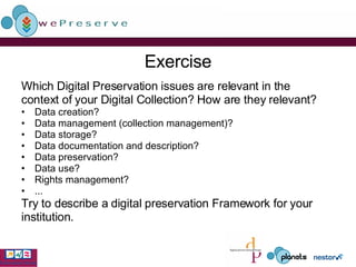 Exercise Which  Digital Preservation  issues are relevant in the context of your Digital Collection? How are they relevant? Data creation? Data management (collection management)? Data storage? Data documentation and description? Data preservation? Data use? Rights management? ... Try to describe a digital preservation Framework for your  institution. 