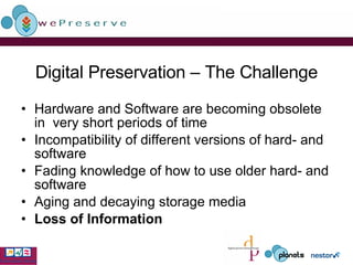 Digital Preservation – The Challenge Hardware and Software are becoming obsolete in  very short periods of time Incompatibility of different versions of hard- and software  Fading knowledge of how to use older hard- and software Aging and decaying storage media  Loss of Information 