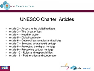 UNESCO Charter: Articles Article 2 – Access to the digital heritage  Article 3 – The threat of loss  Article 4 – Need for action  Article 5 – Digital continuity  Article 6 – Developing strategies and policies  Article 7 – Selecting what should be kept  Article 8 – Protecting the digital heritage  Article 9 – Preserving cultural heritage Article 10 – Roles and responsibilities  Article 11 – Partnerships and cooperation 