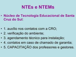 NTEs e NTEMs Núcleo de Tecnologia Educacional de Santa Cruz do Sul : 1. auxílio nos contatos com a CRO;  2. verificação do ambiente;  3. agendamento técnico para instalação; 4. contatos em caso de chamado de garantia; 5. CAPACITAÇÃO dos professores e gestores. 