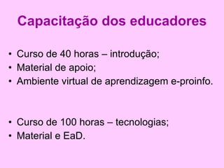 Capacitação dos educadores Curso de 40 horas – introdução; Material de apoio; Ambiente virtual de aprendizagem e-proinfo. Curso de 100 horas – tecnologias; Material e EaD. 