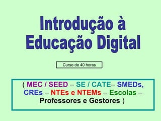 (  MEC / SEED  –  SE / CATE –  SMEDs, CREs  –  NTEs e NTEMs  –  Escolas  –  Professores e Gestores  )  Introdução à  Educação Digital Curso de 40 horas 