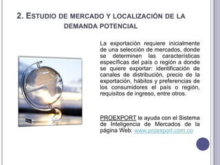 2. ESTUDIO DE MERCADO Y LOCALIZACIÓN DE LA
DEMANDA POTENCIAL
La exportación requiere inicialmente
de una selección de mercados, donde
se determinen las características
específicas del país o región a donde
se quiere exportar: identificación de
canales de distribución, precio de la
exportación, hábitos y preferencias de
los consumidores el país o región,
requisitos de ingreso, entre otros.

PROEXPORT le ayuda con el Sistema
de Inteligencia de Mercados de la
página Web: www.proexport.com.co

 