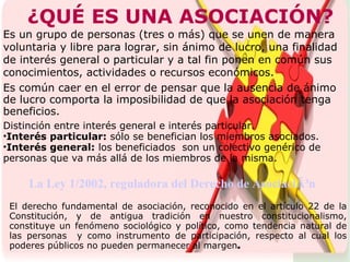 ¿QUÉ ES UNA ASOCIACIÓN? Es un grupo de personas (tres o más) que se unen de manera voluntaria y libre para lograr, sin ánimo de lucro, una finalidad de interés general o particular y a tal fin ponen en común sus conocimientos, actividades o recursos económicos.   El derecho fundamental de asociación, reconocido en el artículo 22 de la Constitución, y de antigua tradición en nuestro constitucionalismo, constituye un fenómeno sociológico y político, como tendencia natural de las personas  y como instrumento de participación, respecto al cual los poderes públicos no pueden permanecer al margen . Es común caer en el error de pensar que la ausencia de ánimo de lucro comporta la imposibilidad de que la asociación tenga beneficios. Distinción entre interés general e interés particular.  Interés particular:  sólo se benefician los miembros asociados. Interés general:  los beneficiados  son un colectivo genérico de personas que va más allá de los miembros de la misma. La Ley 1/2002, reguladora del Derecho de AsociaciÃ³n 