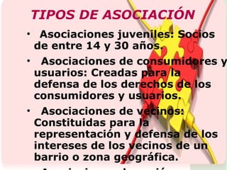 TIPOS DE ASOCIACIÓN Asociaciones juveniles: Socios de entre 14 y 30 años. Asociaciones de consumidores y usuarios: Creadas para la defensa de los derechos de los consumidores y usuarios. Asociaciones de vecinos: Constituidas para la representación y defensa de los intereses de los vecinos de un barrio o zona geográfica. Asociaciones de acción voluntaria: desarrollo de programas de acción voluntaria. Asociaciones religiosas.  Asociaciones de padres Asociaciones de utilidad pública:Sus fines son considerados de interés general FEDERACIÓN O COORDINADORA Está constituida por la unión de varias asociaciones  
