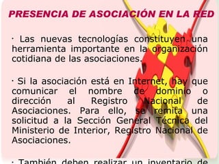 PRESENCIA DE ASOCIACIÓN EN LA RED Las nuevas tecnologías constituyen una herramienta importante en la organización cotidiana de las asociaciones. Si la asociación está en Internet, hay que comunicar el nombre de dominio o dirección al Registro Nacional de Asociaciones. Para ello, se remita una solicitud a la Sección General Técnica del Ministerio de Interior, Registro Nacional de Asociaciones. También deben realizar un inventario de bienes y recoger en el Libro de Actas las reuniones. Las asociaciones, para su administración, pueden disponer de archivos, usar bases de datos. Internet también ofrece otros recursos, como crear una página web y, de manera gratuita, hacer un blog y apuntarse a las redes sociales.  Es importante que la asociación tenga un perfil en las redes sociales de internet y blogs. 