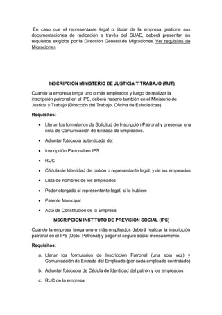 En caso que el representante legal o titular de la empresa gestione sus 
documentaciones de radicación a través del SUAE, deberá presentar los 
requisitos exigidos por la Dirección General de Migraciones. Ver requisitos de 
Migraciones 
INSCRIPCION MINISTERIO DE JUSTICIA Y TRABAJO (MJT) 
Cuando la empresa tenga uno o más empleados y luego de realizar la 
inscripción patronal en el IPS, deberá hacerlo también en el Ministerio de 
Justicia y Trabajo (Dirección del Trabajo, Oficina de Estadísticas). 
Requisitos: 
 Llenar los formularios de Solicitud de Inscripción Patronal y presentar una 
nota de Comunicación de Entrada de Empleados. 
 Adjuntar fotocopia autenticada de: 
 Inscripción Patronal en IPS 
 RUC 
 Cédula de Identidad del patrón o representante legal, y de los empleados 
 Lista de nombres de los empleados 
 Poder otorgado al representante legal, si lo hubiere 
 Patente Municipal 
 Acta de Constitución de la Empresa 
INSCRIPCION INSTITUTO DE PREVISION SOCIAL (IPS) 
Cuando la empresa tenga uno o más empleados deberá realizar la inscripción 
patronal en el IPS (Dpto. Patronal) y pagar el seguro social mensualmente. 
Requisitos: 
a. Llenar los formularios de Inscripción Patronal (una sola vez) y 
Comunicación de Entrada del Empleado (por cada empleado contratado) 
b. Adjuntar fotocopia de Cédula de Identidad del patrón y los empleados 
c. RUC de la empresa 
 