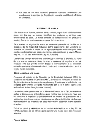 d. En caso de ser una sociedad, presentar fotocopia autenticada por 
escribano de la escritura de Constitución inscripta en el Registro Público 
de Comercio. 
REGISTRO DE MARCA 
Una marca es un nombre, término, señal, símbolo, signo o una combinación de 
éstos, con los que se pueden identificar los productos o servicios para 
diferenciarlos de otros. La marca sintetiza las características del producto o 
servicio, formando una imagen en la mente del consumidor. 
Para obtener un registro de marca es necesario presentar el pedido en la 
Dirección de la Propiedad Industrial (DPI) dependiente del Ministerio de 
Industria y Comercio, a través de un agente (Abogado autorizado para dicho 
efecto), que lo realizará en base a las normas establecidas en la Ley de Marcas 
(Ley No. 751/79 y su modificación Ley No. 1285/87). 
La marca es un bien de valor real y constituye el activo de la empresa. El titular 
de una marca registrada tiene derecho a oponerse al registro o uso de 
cualquier otra que pueda inducir directa o indirectamente a la confusión, 
evitando que otros fabriquen el mismo producto o presente el mismo servicio 
con su marca registrada. 
Cómo se registra una marca 
Presentar el pedido en la Dirección de la Propiedad Industrial (DPI) del 
Ministerio de Industria y Comercio (MIC), a través del formulario Solicitud de 
Registro de Marca debidamente completado y firmado por el solicitante y su 
abogado patrocinante (abogado matriculado por la DPI como agente para 
realizar los trámites de registros de marcas). 
La solicitud debe presentarse en la Mesa de Entrada de la DPI, en donde se 
realiza la búsqueda de antecedentes para verificar que la marca no haya sido 
ya solicitada o registrada y posteriormente se ordena la publicación de la 
solicitud de registro de marca, otorgándose un plazo de 60 días hábiles para 
manifestaciones de terceros y en caso de no haber oposición, la DPI concede 
el registro. 
Todos los pasos y exigencias se encuentran establecidos en la Ley 751 de 
1979.La duración de los trámites para registrar una marca es de seis meses en 
adelante. 
Plazo y Validez 
 