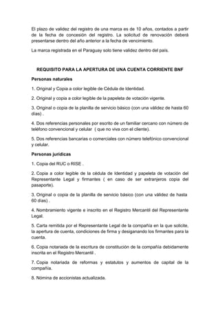 El plazo de validez del registro de una marca es de 10 años, contados a partir 
de la fecha de concesión del registro. La solicitud de renovación deberá 
presentarse dentro del año anterior a la fecha de vencimiento. 
La marca registrada en el Paraguay solo tiene validez dentro del país. 
REQUISITO PARA LA APERTURA DE UNA CUENTA CORRIENTE BNF 
Personas naturales 
1. Original y Copia a color legible de Cédula de Identidad. 
2. Original y copia a color legible de la papeleta de votación vigente. 
3. Original o copia de la planilla de servicio básico (con una válidez de hasta 60 
días) . 
4. Dos referencias personales por escrito de un familiar cercano con número de 
teléfono convencional y celular ( que no viva con el cliente). 
5. Dos referencias bancarias o comerciales con número telefónico convencional 
y celular. 
Personas jurídicas 
1. Copia del RUC o RISE . 
2. Copia a color legible de la cédula de Identidad y papeleta de votación del 
Representante Legal y firmantes ( en caso de ser extranjeros copia del 
pasaporte). 
3. Original o copia de la planilla de servicio básico (con una válidez de hasta 
60 días) . 
4. Nombramiento vigente e inscrito en el Registro Mercantil del Representante 
Legal. 
5. Carta remitida por el Representante Legal de la compañía en la que solicite, 
la apertura de cuenta, condiciones de firma y desiganando los firmantes para la 
cuenta. 
6. Copia notariada de la escritura de constitución de la compañía debidamente 
inscrita en el Registro Mercantil . 
7. Copia notariada de reformas y estatutos y aumentos de capital de la 
compañía. 
8. Nómina de accionistas actualizada. 
 