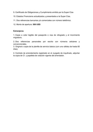 9. Certificado de Obligaciones y Cumplimiento emitido por la Super Cías 
10. Estados Financieros actualizados y presentados a la Super Cías. 
11. Dos referencias bancarias y/o comerciales con número telefónico. 
12. Monto de apertura: 500 USD 
Extranjeros 
1. Copia a color legible del pasaporte o visa de refugiado y el movimiento 
migratorio. 
2. Dos referencias personales por escrito con números celulares y 
convencionales. 
3. Original o copia de la planilla de servicio básico (con una válidez de hasta 60 
días). 
4. Contrato de arrendamiento registrado en el Juzgado de inquilinato, adjuntar 
la copia de CI y papeleta de votación vigente del arrendador. 
