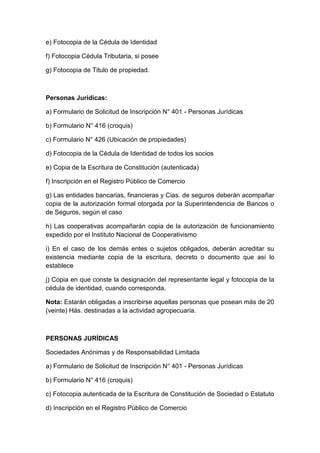 e) Fotocopia de la Cédula de Identidad 
f) Fotocopia Cédula Tributaria, si posee 
g) Fotocopia de Titulo de propiedad. 
Personas Jurídicas: 
a) Formulario de Solicitud de Inscripción N° 401 - Personas Jurídicas 
b) Formulario N° 416 (croquis) 
c) Formulario N° 426 (Ubicación de propiedades) 
d) Fotocopia de la Cédula de Identidad de todos los socios 
e) Copia de la Escritura de Constitución (autenticada) 
f) Inscripción en el Registro Público de Comercio 
g) Las entidades bancarias, financieras y Cias. de seguros deberán acompañar 
copia de la autorización formal otorgada por la Superintendencia de Bancos o 
de Seguros, según el caso 
h) Las cooperativas acompañarán copia de la autorización de funcionamiento 
expedido por el Instituto Nacional de Cooperativismo 
i) En el caso de los demás entes o sujetos obligados, deberán acreditar su 
existencia mediante copia de la escritura, decreto o documento que así lo 
establece 
j) Copia en que conste la designación del representante legal y fotocopia de la 
cédula de identidad, cuando corresponda. 
Nota: Estarán obligadas a inscribirse aquellas personas que posean más de 20 
(veinte) Hás. destinadas a la actividad agropecuaria. 
PERSONAS JURÍDICAS 
Sociedades Anónimas y de Responsabilidad Limitada 
a) Formulario de Solicitud de Inscripción N° 401 - Personas Jurídicas 
b) Formulario N° 416 (croquis) 
c) Fotocopia autenticada de la Escritura de Constitución de Sociedad o Estatuto 
d) Inscripción en el Registro Público de Comercio 
 