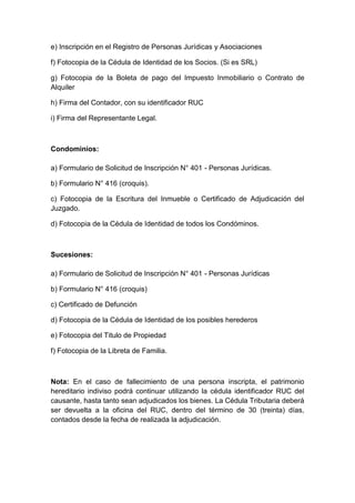 e) Inscripción en el Registro de Personas Jurídicas y Asociaciones 
f) Fotocopia de la Cédula de Identidad de los Socios. (Si es SRL) 
g) Fotocopia de la Boleta de pago del Impuesto Inmobiliario o Contrato de 
Alquiler 
h) Firma del Contador, con su identificador RUC 
i) Firma del Representante Legal. 
Condominios: 
a) Formulario de Solicitud de Inscripción N° 401 - Personas Jurídicas. 
b) Formulario N° 416 (croquis). 
c) Fotocopia de la Escritura del Inmueble o Certificado de Adjudicación del 
Juzgado. 
d) Fotocopia de la Cédula de Identidad de todos los Condóminos. 
Sucesiones: 
a) Formulario de Solicitud de Inscripción N° 401 - Personas Jurídicas 
b) Formulario N° 416 (croquis) 
c) Certificado de Defunción 
d) Fotocopia de la Cédula de Identidad de los posibles herederos 
e) Fotocopia del Titulo de Propiedad 
f) Fotocopia de la Libreta de Familia. 
Nota: En el caso de fallecimiento de una persona inscripta, el patrimonio 
hereditario indiviso podrá continuar utilizando la cédula identificador RUC del 
causante, hasta tanto sean adjudicados los bienes. La Cédula Tributaria deberá 
ser devuelta a la oficina del RUC, dentro del término de 30 (treinta) días, 
contados desde la fecha de realizada la adjudicación. 
 