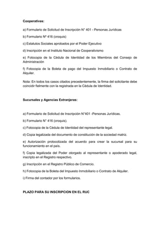 Cooperativas: 
a) Formulario de Solicitud de Inscripción N° 401 - Personas Jurídicas 
b) Formulario Nº 416 (croquis) 
c) Estatutos Sociales aprobados por el Poder Ejecutivo 
d) Inscripción en el Instituto Nacional de Cooperativismo 
e) Fotocopia de la Cédula de Identidad de los Miembros del Consejo de 
Administración 
f) Fotocopia de la Boleta de pago del Impuesto Inmobiliario o Contrato de 
Alquiler. 
Nota: En todos los casos citados precedentemente, la firma del solicitante debe 
coincidir fielmente con la registrada en la Cédula de Identidad. 
Sucursales y Agencias Extranjeras: 
a) Formulario de Solicitud de Inscripción N°401 -Personas Jurídicas. 
b) Formulario N° 416 (croquis). 
c) Fotocopia de la Cédula de Identidad del representante legal. 
d) Copia legalizada del documento de constitución de la sociedad matriz. 
e) Autorización protocolizada del acuerdo para crear la sucursal para su 
funcionamiento en el país. 
f) Copia legalizada del Poder otorgado al representante o apoderado legal, 
inscripto en el Registro respectivo. 
g) Inscripción en el Registro Público de Comercio. 
h) Fotocopia de la Boleta del Impuesto Inmobiliario o Contrato de Alquiler. 
i) Firma del contador por los formularios. 
PLAZO PARA SU INSCRIPCION EN EL RUC 
 