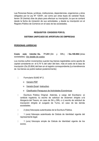 Las Personas fisicas, jurídicas, instituciones, dependencias, organismos y otros 
obligados por la Ley Nº 125/91, así como por otras leyes de carácter fiscal, 
tienen 30 (treinta) días de plazo para efectuar su inscripción, la que se contará 
desde la fecha de iniciación de sus actividades, y desde su inscripción en el 
Registro Público de Comercio en el caso de las sociedades. 
REQUISITOS EXIGIDOS POR EL 
SISTEMA UNIFICADO DE APERTURA DE EMPRESAS 
PERSONAS JURÍDICAS 
Costo este trámite: Gs. 77.251 (SA y SRL) / Gs.100.894 (otras 
sociedades) Ver detalle de costos 
Los montos sufren incrementos cuando hay bienes registrables como aporte de 
capital consistente en el 0,74 % del valor del bien, más el costo de la tasa de 
inscripción (Gs.25.804) del bien en el registro correspondiente.(La transferencia 
de los bienes se podrá realizar posteriormente) 
Formulario SUAE Nº 2. 
o Versión PDF 
o Versión Excel. Instructivo. 
o Clasificador Paraguayo de Actividades Económicas 
Escritura Pública Original. Además, a cargo del Escribano: a) 
carátula rogatoria; b) escrito de solicitud de dictamen dirigido a la 
Abogacía del Tesoro, en caso de SA y SRL o c) escrito de solicitud de 
inscripción dirigido al Juzgado de Turno, en caso de las demás 
sociedades. 
2 (dos) fotocopias autenticadas de la Escritura Pública. 
1 (una) fotocopia autenticada de Cédula de Identidad vigente del 
representante legal. 
1 (una) fotocopia simple de Cédula de Identidad vigente de los 
socios. 
 