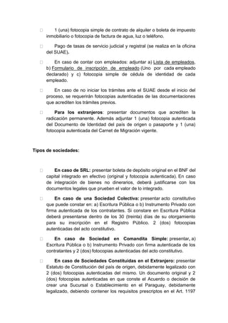 1 (una) fotocopia simple de contrato de alquiler o boleta de impuesto 
inmobiliario o fotocopia de factura de agua, luz o teléfono. 
Pago de tasas de servicio judicial y registral (se realiza en la oficina 
del SUAE). 
En caso de contar con empleados: adjuntar a) Lista de empleados, 
b) Formulario de inscripción de empleado (Uno por cada empleado 
declarado) y c) fotocopia simple de cédula de identidad de cada 
empleado. 
En caso de no iniciar los trámites ante el SUAE desde el inicio del 
proceso, se requerirán fotocopias autenticadas de las documentaciones 
que acrediten los trámites previos. 
Para los extranjeros: presentar documentos que acrediten la 
radicación permanente. Además adjuntar 1 (una) fotocopia autenticada 
del Documento de Identidad del país de origen o pasaporte y 1 (una) 
fotocopia autenticada del Carnet de Migración vigente. 
Tipos de sociedades: 
En caso de SRL: presentar boleta de depósito original en el BNF del 
capital integrado en efectivo (original y fotocopia autenticada). En caso 
de integración de bienes no dinerarios, deberá justificarse con los 
documentos legales que prueben el valor de lo integrado. 
En caso de una Sociedad Colectiva: presentar acto constitutivo 
que puede constar en: a) Escritura Pública o b) Instrumento Privado con 
firma autenticada de los contratantes. Si constare en Escritura Pública 
deberá presentarse dentro de los 30 (treinta) días de su otorgamiento 
para su inscripción en el Registro Público. 2 (dos) fotocopias 
autenticadas del acto constitutivo. 
En caso de Sociedad en Comandita Simple: presentar, a) 
Escritura Pública o b) Instrumento Privado con firma autenticada de los 
contratantes y 2 (dos) fotocopias autenticadas del acto constitutivo. 
En caso de Sociedades Constituidas en el Extranjero: presentar 
Estatuto de Constitución del país de origen, debidamente legalizado con 
2 (dos) fotocopias autenticadas del mismo. Un documento original y 2 
(dos) fotocopias autenticadas en que conste el Acuerdo o decisión de 
crear una Sucursal o Establecimiento en el Paraguay, debidamente 
legalizado, debiendo contener los requisitos prescriptos en el Art. 1197 
 
