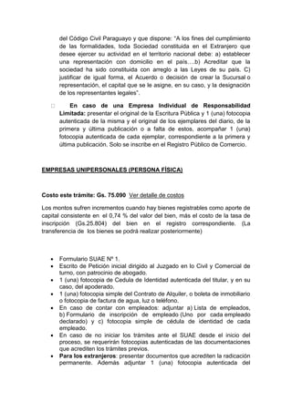 del Código Civil Paraguayo y que dispone: “A los fines del cumplimiento 
de las formalidades, toda Sociedad constituida en el Extranjero que 
desee ejercer su actividad en el territorio nacional debe: a) establecer 
una representación con domicilio en el país….b) Acreditar que la 
sociedad ha sido constituida con arreglo a las Leyes de su país. C) 
justificar de igual forma, el Acuerdo o decisión de crear la Sucursal o 
representación, el capital que se le asigne, en su caso, y la designación 
de los representantes legales”. 
En caso de una Empresa Individual de Responsabilidad 
Limitada: presentar el original de la Escritura Pública y 1 (una) fotocopia 
autenticada de la misma y el original de los ejemplares del diario, de la 
primera y última publicación o a falta de estos, acompañar 1 (una) 
fotocopia autenticada de cada ejemplar, correspondiente a la primera y 
última publicación. Solo se inscribe en el Registro Público de Comercio. 
EMPRESAS UNIPERSONALES (PERSONA FÍSICA) 
Costo este trámite: Gs. 75.090 Ver detalle de costos 
Los montos sufren incrementos cuando hay bienes registrables como aporte de 
capital consistente en el 0,74 % del valor del bien, más el costo de la tasa de 
inscripción (Gs.25.804) del bien en el registro correspondiente. (La 
transferencia de los bienes se podrá realizar posteriormente) 
 Formulario SUAE Nº 1. 
 Escrito de Petición inicial dirigido al Juzgado en lo Civil y Comercial de 
turno, con patrocinio de abogado. 
 1 (una) fotocopia de Cedula de Identidad autenticada del titular, y en su 
caso, del apoderado. 
 1 (una) fotocopia simple del Contrato de Alquiler, o boleta de inmobiliario 
o fotocopia de factura de agua, luz o teléfono. 
 En caso de contar con empleados: adjuntar a) Lista de empleados, 
b) Formulario de inscripción de empleado (Uno por cada empleado 
declarado) y c) fotocopia simple de cédula de identidad de cada 
empleado. 
 En caso de no iniciar los trámites ante el SUAE desde el inicio del 
proceso, se requerirán fotocopias autenticadas de las documentaciones 
que acrediten los trámites previos. 
 Para los extranjeros: presentar documentos que acrediten la radicación 
permanente. Además adjuntar 1 (una) fotocopia autenticada del 
 
