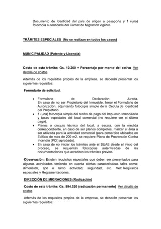 Documento de Identidad del país de origen o pasaporte y 1 (una) 
fotocopia autenticada del Carnet de Migración vigente. 
TRÁMITES ESPECIALES (No se realizan en todos los casos) 
MUNICIPALIDAD (Patente y Licencia) 
Costo de este trámite: Gs. 10.200 + Porcentaje por monto del activo Ver 
detalle de costos 
Además de los requisitos propios de la empresa, se deberán presentar los 
siguientes requisitos: 
Formulario de solicitud. 
 Formulario de Declaración Jurada. 
En caso de no ser Propietario del Inmueble, llenar el Formulario de 
Autorización, adjuntando fotocopia simple de la Cedula de Identidad 
del Propietario. 
 1 (una) fotocopia simple del recibo de pago del Impuesto Inmobiliario 
y tasas especiales del local comercial (no requiere ser el último 
pago). 
 Planos o croquis técnico del local, a escala, con la medida 
correspondiente, en caso de ser planos completos, marcar el área a 
ser utilizada para la actividad comercial (para comercios ubicados en 
Edificio de mas de 200 m2. se requiere Plano de Prevención Contra 
Incendio (PCI) aprobado). 
 En caso de no iniciar los trámites ante el SUAE desde el inicio del 
proceso, se requerirán fotocopias autenticadas de las 
documentaciones que acrediten los trámites previos. 
Observación: Existen requisitos especiales que deben ser presentados para 
algunas actividades teniendo en cuenta ciertas características tales como: 
dimensión, tipo o ramo actividad, seguridad, etc. Ver: Requisitos 
especiales y Reglamentaciones. 
DIRECCIÓN DE MIGRACIONES (Radicación) 
Costo de este trámite: Gs. 894.520 (radicación permanente) Ver detalle de 
costos 
Además de los requisitos propios de la empresa, se deberán presentar los 
siguientes requisitos: 
 