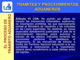 TRAMITES Y PROCEDIMIENTOS
TRÁNSITO ADUANERO          ADUANEROS

                    Artículo 41 LOA: No podrán ser objeto de
  EL PROCESO DE



                    tránsito las mercancías inflamables, explosivos,
                    de importación prohibida, las que expresamente
                    señale el Ministerio de Hacienda y las indicadas
                    en las Leyes especiales. No obstante, en casos
                    especiales debidamente justificados el Jefe de la
                    Administración Aduanera podrá autorizar el
                    tránsito de los efectos indicados tomando las
                    previsiones    conforme     lo    establezca     el
                    Reglamento. Si las mercancías de tránsito a
                    través del Territorio Nacional estuvieren a la vez
                    sometidas a restricciones a la importación,
                    deberá darse cumplimiento a estas últimas antes
                    del ingreso.
 