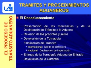 TRAMITES Y PROCEDIMIENTOS
TRÁNSITO ADUANERO          ADUANEROS
                    El Desaduanamiento
  EL PROCESO DE



                    – Presentación de las mercancías y de la
                      Declaración de Tránsito a la Aduana
                    – Revisión de los precintos y sellos
                    – Devolución de la Tornaguía
                    – Finalización del Tránsito
                        Internacional: Salida al extranjero
                        Nacional: Declaración de importación
                    – Entrega de la Tornaguía Aduana de Entrada
                    – Devolución de la Garantía
 
