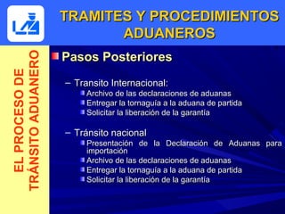 TRAMITES Y PROCEDIMIENTOS
                           ADUANEROS
                    Pasos Posteriores
TRÁNSITO ADUANERO
  EL PROCESO DE



                    – Transito Internacional:
                         Archivo de las declaraciones de aduanas
                         Entregar la tornaguía a la aduana de partida
                         Solicitar la liberación de la garantía

                    – Tránsito nacional
                         Presentación de la Declaración de Aduanas para
                         importación
                         Archivo de las declaraciones de aduanas
                         Entregar la tornaguía a la aduana de partida
                         Solicitar la liberación de la garantía
 