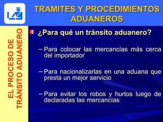 TRAMITES Y PROCEDIMIENTOS
                           ADUANEROS
                    ¿Para qué un tránsito aduanero?
TRÁNSITO ADUANERO
  EL PROCESO DE




                    – Para colocar las mercancías más cerca
                      del importador

                    – Para nacionalizarlas en una aduana que
                      presta un mejor servicio

                    – Para evitar los robos y hurtos luego de
                      declaradas las mercancías
 