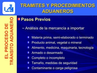 TRAMITES Y PROCEDIMIENTOS
                           ADUANEROS
                    Pasos Previos
TRÁNSITO ADUANERO
  EL PROCESO DE



                    – Análisis de la mercancía a importar

                         Materia prima, semi-elaborado o terminado
                         Producto animal, vegetal o mineral
                         Alimento, medicina, maquinaria, tecnología
                         Armado o desarmado
                         Completo o incompleto
                         Tamaño, medidas de seguridad
                         Contaminante o carga peligrosa
 