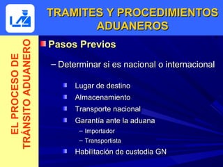 TRAMITES Y PROCEDIMIENTOS
                           ADUANEROS
                    Pasos Previos
TRÁNSITO ADUANERO
  EL PROCESO DE



                    – Determinar si es nacional o internacional

                          Lugar de destino
                          Almacenamiento
                          Transporte nacional
                          Garantía ante la aduana
                           – Importador
                           – Transportista
                          Habilitación de custodia GN
 
