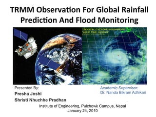 TRMM	
  Observa,on	
  For	
  Global	
  Rainfall	
  
Predic,on	
  And	
  Flood	
  Monitoring	
  
Presented By:
Presha Joshi
Shristi Nhuchhe Pradhan
Academic Supervisor:
Dr. Nanda Bikram Adhikari
Institute of Engineering, Pulchowk Campus, Nepal
January 24, 2010
 