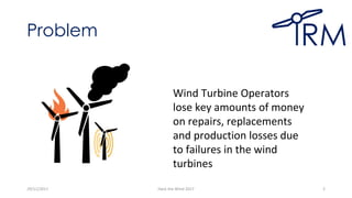 Problem
29/11/2017 Hack the Wind 2017 2
Wind Turbine Operators
lose key amounts of money
on repairs, replacements
and production losses due
to failures in the wind
turbines
 