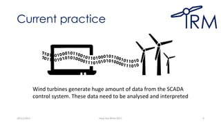 Current practice
29/11/2017 Hack the Wind 2017 3
Wind turbines generate huge amount of data from the SCADA
control system. These data need to be analysed and interpreted
 