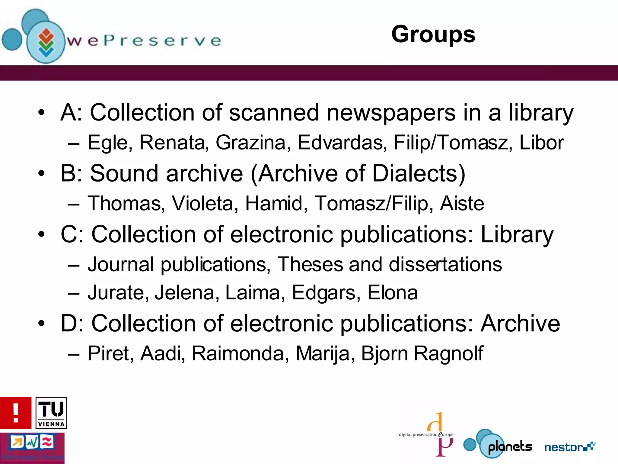 Groups A: Collection of scanned newspapers in a library Egle, Renata, Grazina, Edvardas, Filip/Tomasz, Libor B: Sound archive (Archive of Dialects) Thomas, Violeta, Hamid, Tomasz/Filip, Aiste C: Collection of electronic publications: Library Journal publications, Theses and dissertations Jurate, Jelena, Laima, Edgars, Elona D: Collection of electronic publications: Archive Piret, Aadi, Raimonda, Marija, Bjorn Ragnolf 