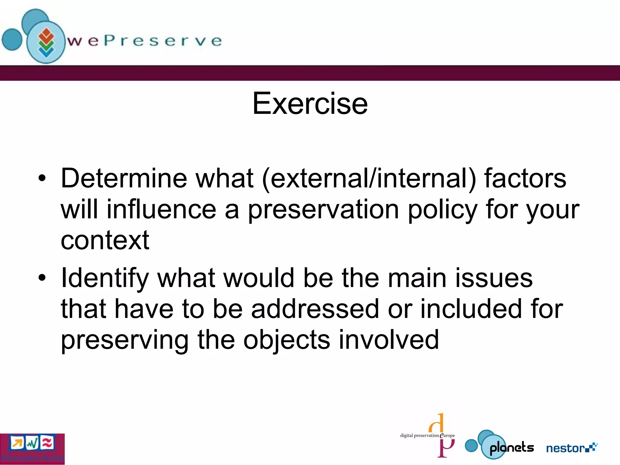 Exercise Determine what (external/internal) factors will influence a preservation policy for your context  Identify what would be the main issues that have to be addressed or included for preserving the objects involved 