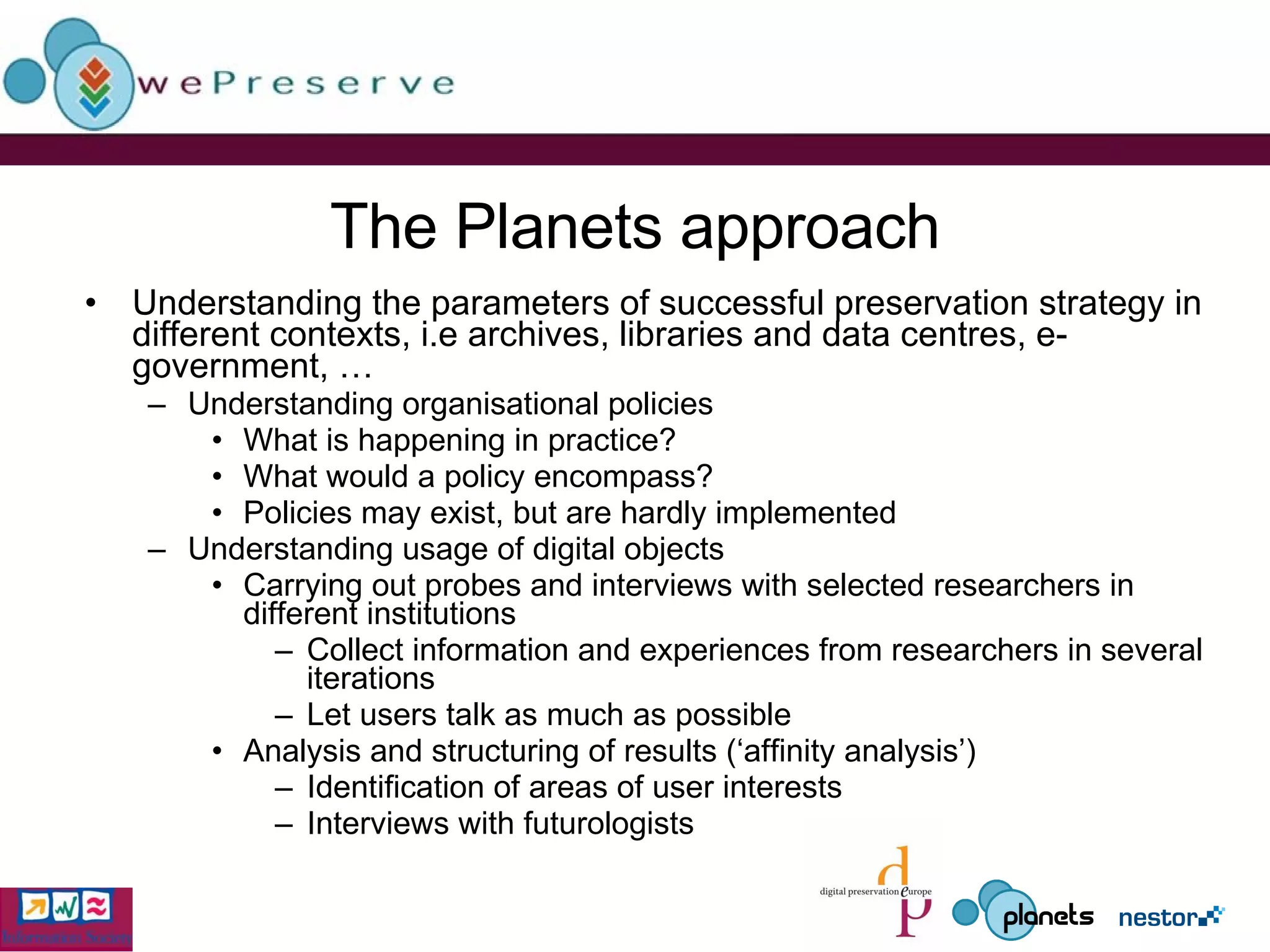 The Planets approach Understanding the parameters of successful preservation strategy in different contexts, i.e archives, libraries and data centres, e-government, … Understanding organisational policies What is happening in practice? What would a policy encompass? Policies may exist, but are hardly implemented Understanding usage of digital objects Carrying out probes and interviews with selected researchers in different institutions Collect information and experiences from researchers in several iterations Let users talk as much as possible Analysis and structuring of results (‘affinity analysis’) Identification of areas of user interests Interviews with futurologists 