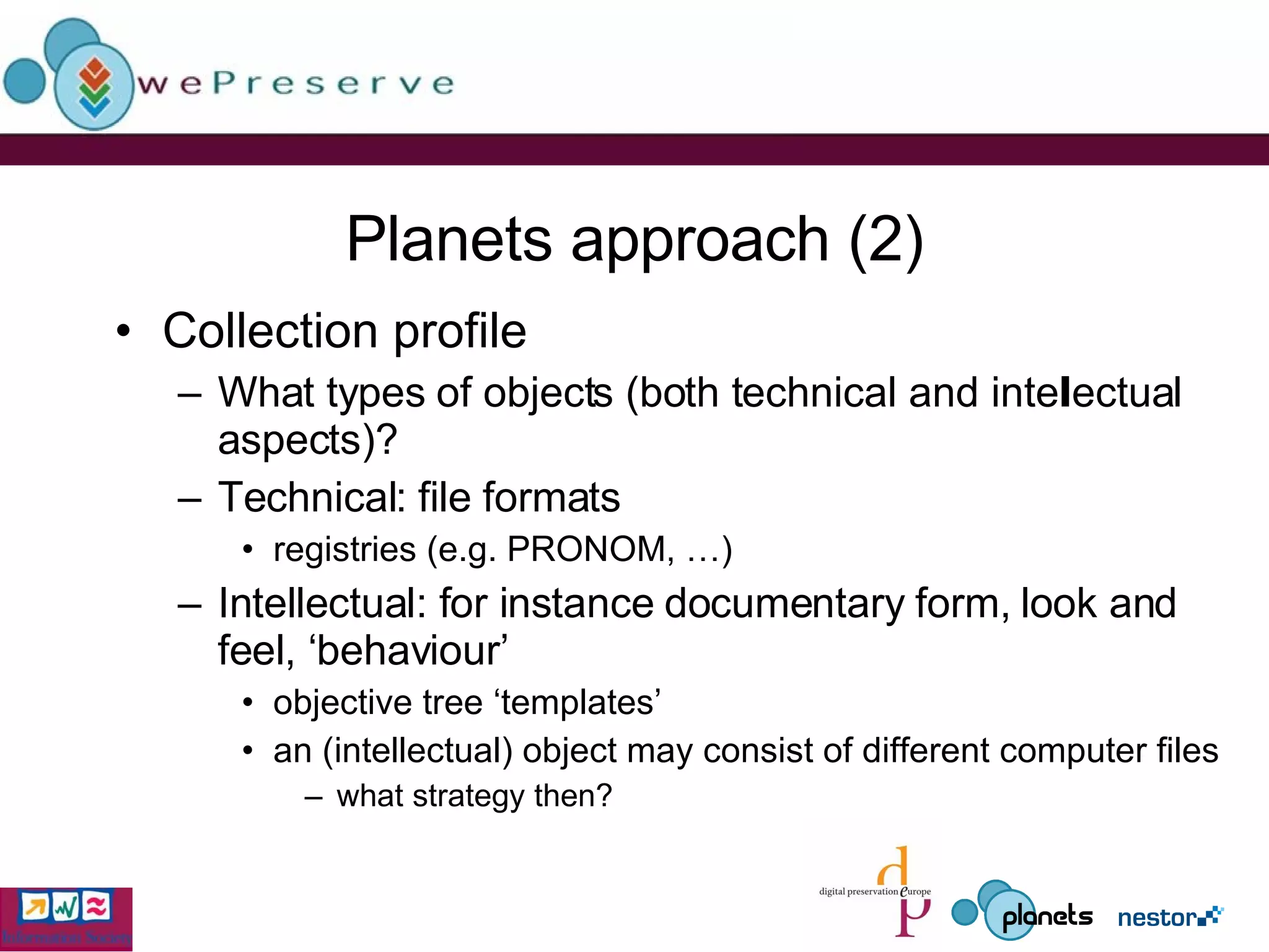 Planets approach (2) Collection profile What types of objects (both technical and intellectual aspects)? Technical: file formats registries (e.g. PRONOM, …) Intellectual: for instance documentary form, look and feel, ‘behaviour’  objective tree ‘templates’ an (intellectual) object may consist of different computer files what strategy then? 