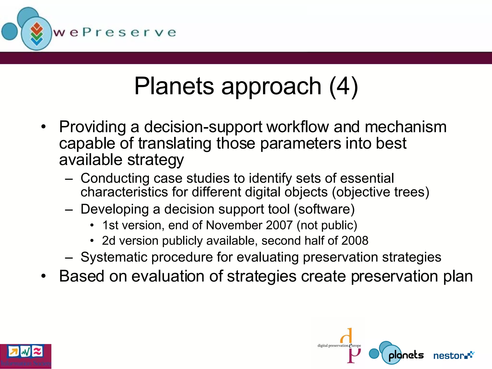 Planets approach (4) Providing a decision-support workflow and mechanism capable of translating those parameters into best available strategy  Conducting case studies to identify sets of essential characteristics for different digital objects (objective trees) Developing a decision support tool (software) 1st version, end of November 2007 (not public) 2d version publicly available, second half of 2008 Systematic procedure for evaluating preservation strategies Based on evaluation of strategies create preservation plan 