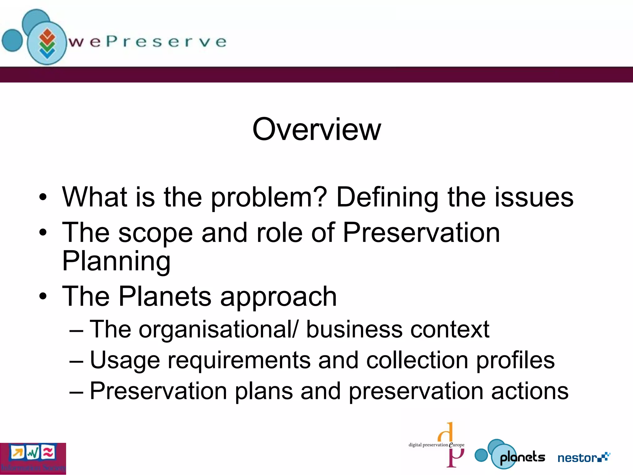 Overview What is the problem? Defining the issues The scope and role of Preservation Planning The Planets approach The organisational/ business context Usage requirements and collection profiles Preservation plans and preservation actions 