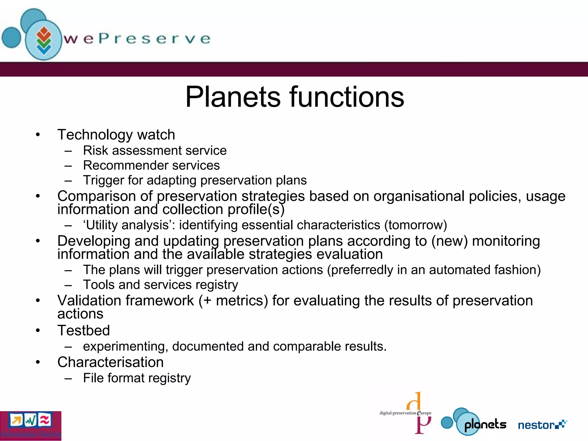 Planets functions Technology watch Risk assessment service Recommender services Trigger for adapting preservation plans Comparison of preservation strategies based on organisational policies, usage information and collection profile(s)  ‘ Utility analysis’: identifying essential characteristics (tomorrow) Developing and updating preservation plans according to (new) monitoring information and the available strategies evaluation The plans will trigger preservation actions (preferredly in an automated fashion) Tools and services registry Validation framework (+ metrics) for evaluating the results of preservation actions Testbed experimenting, documented and comparable results. Characterisation File format registry 