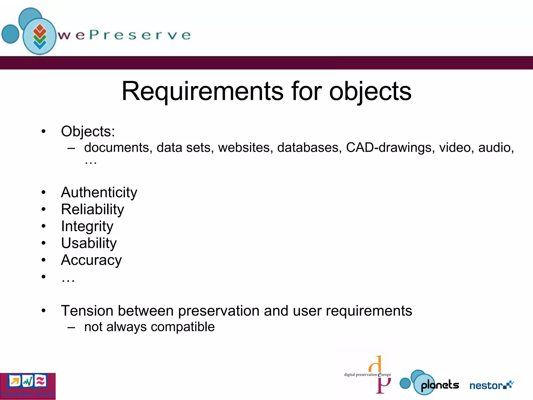 Requirements for objects Objects:  documents, data sets, websites, databases, CAD-drawings, video, audio, … Authenticity Reliability Integrity Usability Accuracy … Tension between preservation and user requirements  not always compatible 