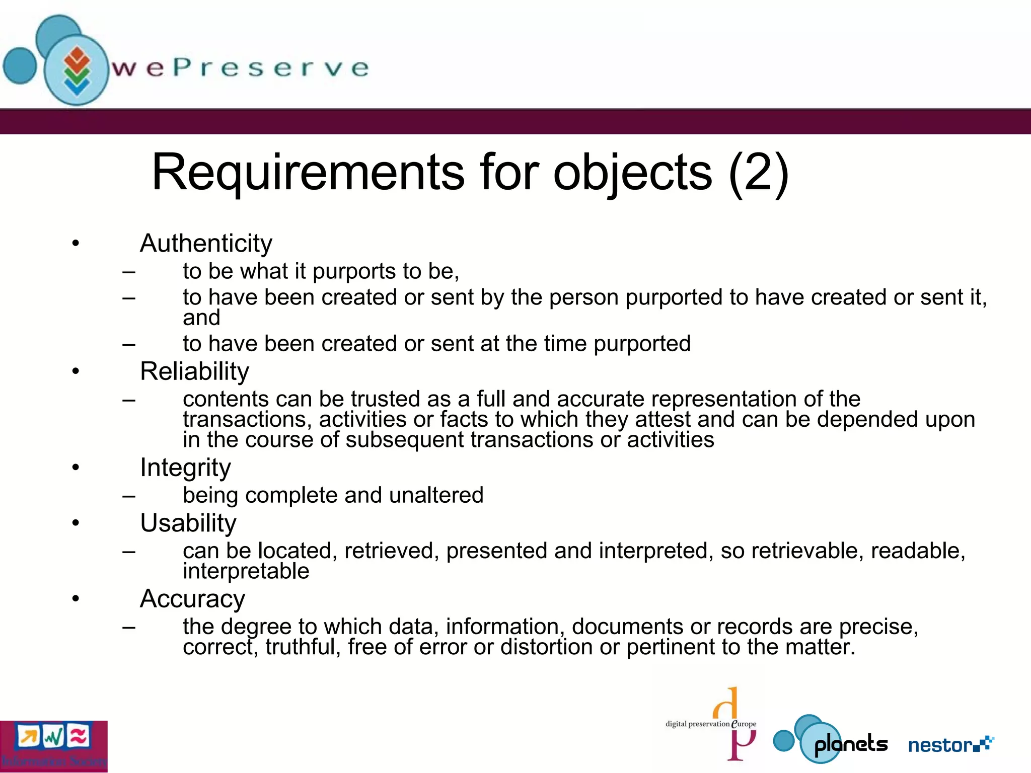 Requirements for objects (2)  Authenticity to be what it purports to be, to have been created or sent by the person purported to have created or sent it, and  to have been created or sent at the time purported   Reliability contents can be trusted as a full and accurate representation of the transactions, activities or facts to which they attest and can be depended upon in the course of subsequent transactions or activities   Integrity being complete and unaltered   Usability can be located, retrieved, presented and interpreted, so retrievable, readable, interpretable Accuracy the degree to which data, information, documents or records are precise, correct, truthful, free of error or distortion or pertinent to the matter. 