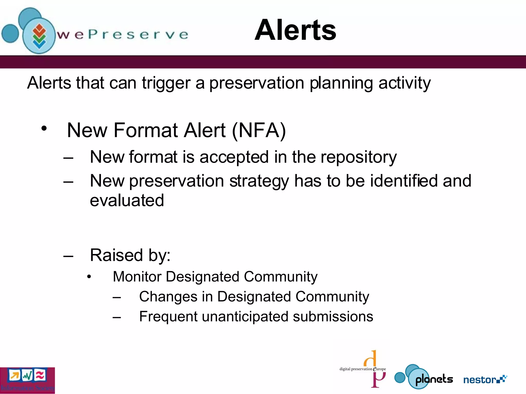 Alerts New Format Alert (NFA)   New format is accepted in the repository  New preservation strategy has to be identified and evaluated Raised by: Monitor Designated Community Changes in Designated Community Frequent unanticipated submissions Alerts that can trigger a preservation planning activity 