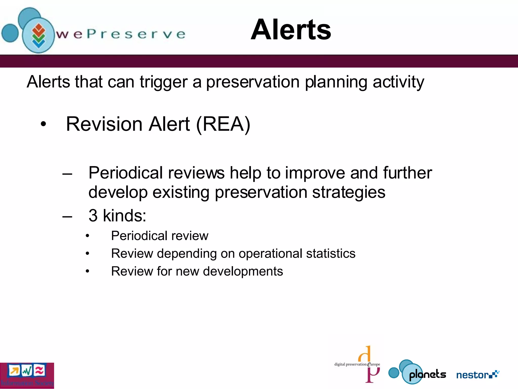Alerts Revision Alert (REA) Periodical reviews help to improve and further develop existing preservation strategies 3 kinds: Periodical review Review depending on operational statistics Review for new developments  Alerts that can trigger a preservation planning activity 