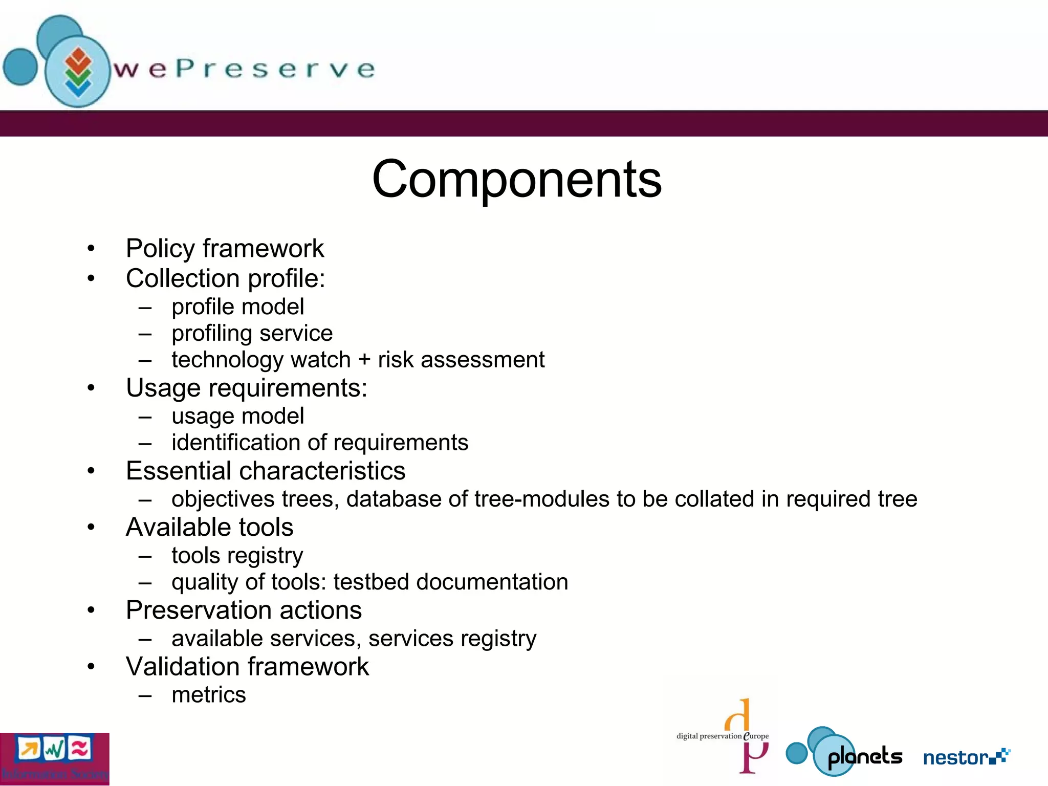 Components Policy framework Collection profile:  profile model profiling service technology watch + risk assessment Usage requirements:  usage model identification of requirements Essential characteristics objectives trees, database of tree-modules to be collated in required tree Available tools tools registry quality of tools: testbed documentation Preservation actions available services, services registry Validation framework metrics 