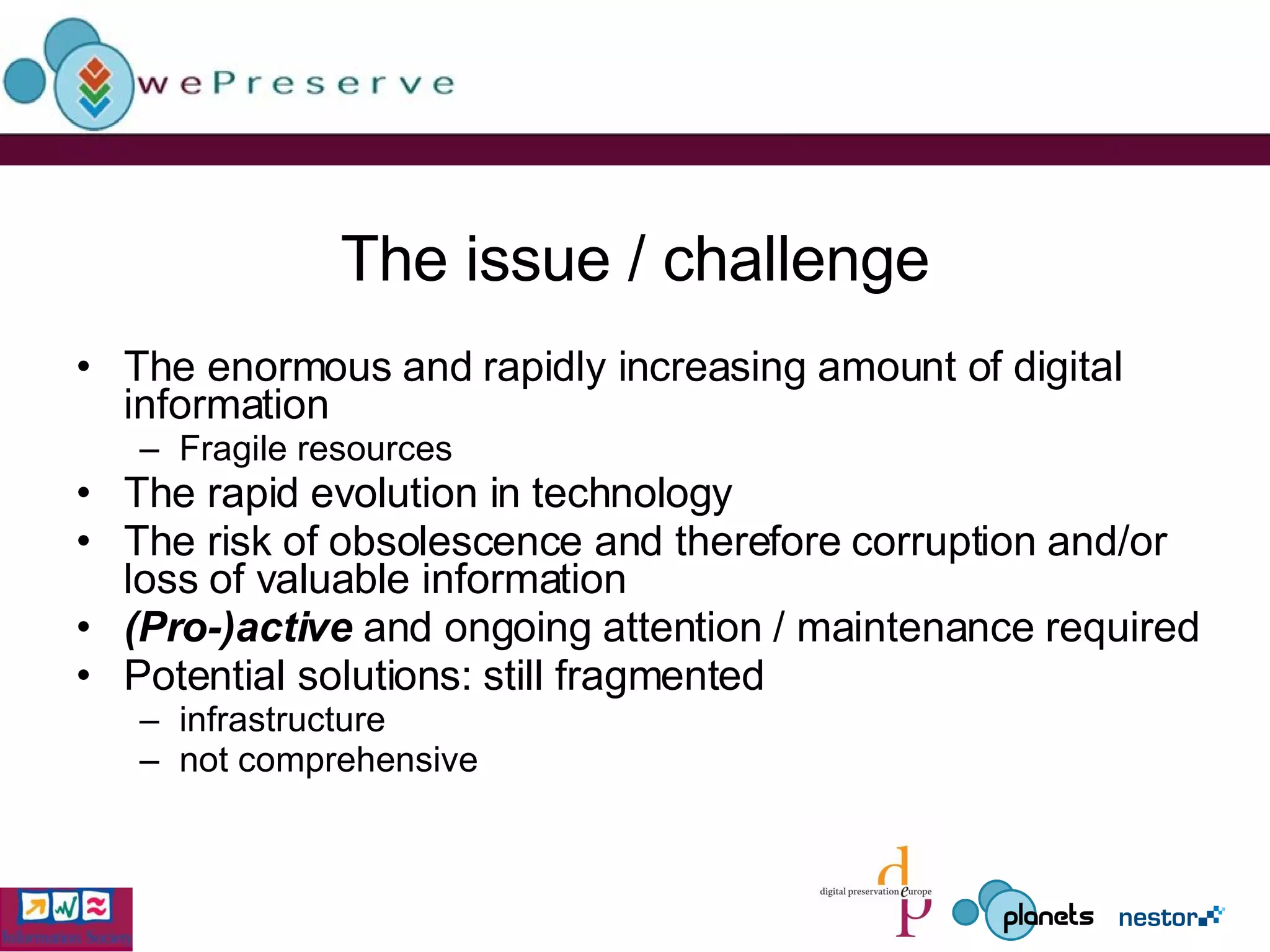 The issue / challenge The enormous and rapidly increasing amount of digital information Fragile resources The rapid evolution in technology The risk of obsolescence and therefore corruption and/or loss of valuable information (Pro-)active  and ongoing attention / maintenance required Potential solutions: still fragmented infrastructure not comprehensive 