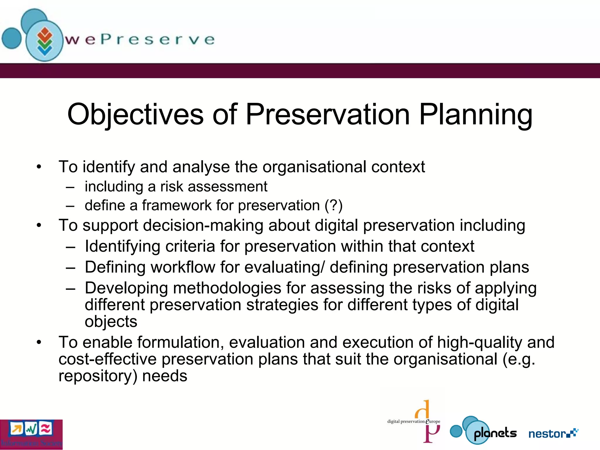 Objectives of Preservation Planning To identify and analyse the organisational context including a risk assessment define a framework for preservation (?) To support decision-making about digital preservation including  Identifying criteria for preservation within that context Defining workflow for evaluating/ defining preservation plans Developing methodologies for assessing the risks of applying different preservation strategies for different types of digital objects To enable formulation, evaluation and execution of high-quality and cost-effective preservation plans that suit the organisational (e.g. repository) needs 