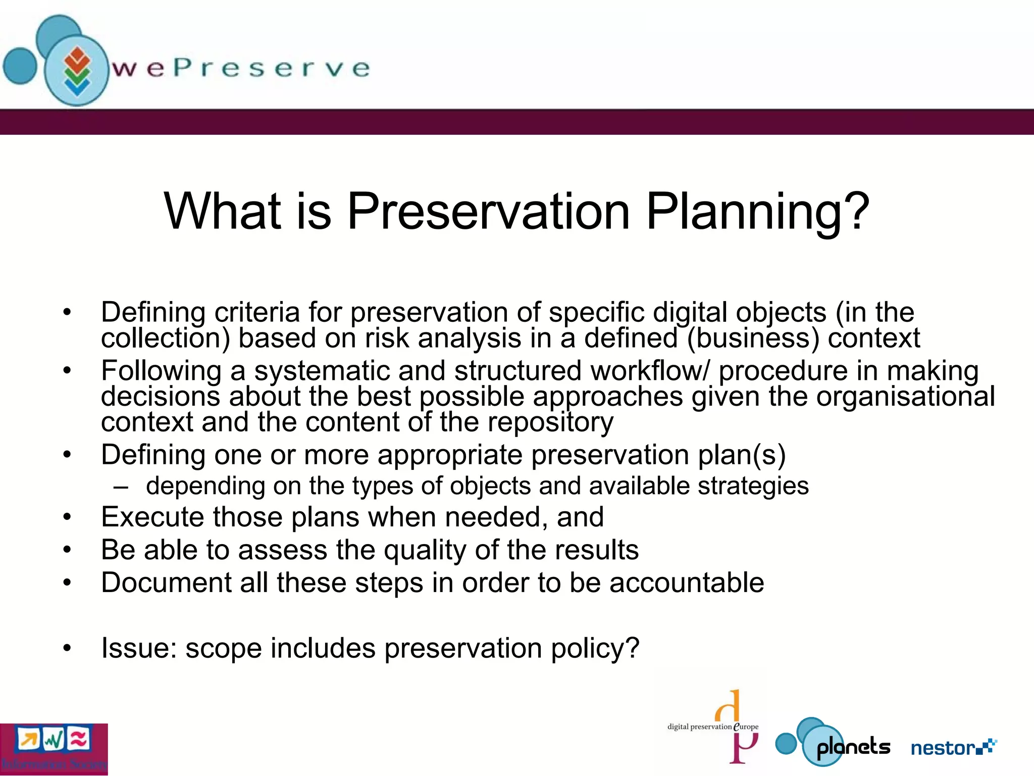 What is Preservation Planning? Defining criteria for preservation of specific digital objects (in the collection) based on risk analysis in a defined (business) context Following a systematic and structured workflow/ procedure in making decisions about the best possible approaches given the organisational context and the content of the repository Defining one or more appropriate preservation plan(s) depending on the types of objects and available strategies Execute those plans when needed, and Be able to assess the quality of the results Document all these steps in order to be accountable Issue: scope includes preservation policy? 