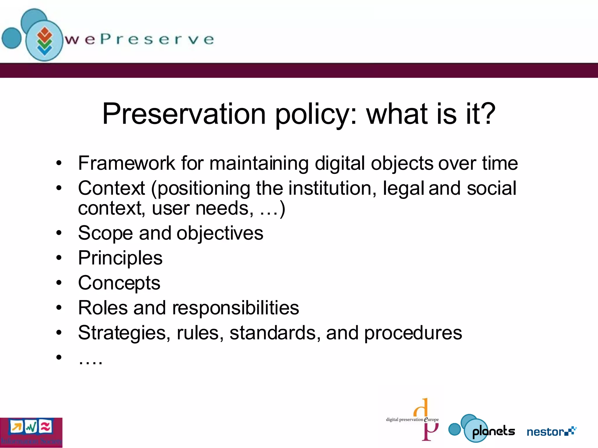 Preservation policy: what is it? Framework for maintaining digital objects over time Context (positioning the institution, legal and social context, user needs, …) Scope and objectives Principles Concepts Roles and responsibilities Strategies, rules, standards, and procedures … . 