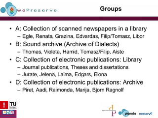 Groups A: Collection of scanned newspapers in a library Egle, Renata, Grazina, Edvardas, Filip/Tomasz, Libor B: Sound archive (Archive of Dialects) Thomas, Violeta, Hamid, Tomasz/Filip, Aiste C: Collection of electronic publications: Library Journal publications, Theses and dissertations Jurate, Jelena, Laima, Edgars, Elona D: Collection of electronic publications: Archive Piret, Aadi, Raimonda, Marija, Bjorn Ragnolf 