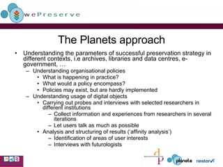 The Planets approach Understanding the parameters of successful preservation strategy in different contexts, i.e archives, libraries and data centres, e-government, … Understanding organisational policies What is happening in practice? What would a policy encompass? Policies may exist, but are hardly implemented Understanding usage of digital objects Carrying out probes and interviews with selected researchers in different institutions Collect information and experiences from researchers in several iterations Let users talk as much as possible Analysis and structuring of results (‘affinity analysis’) Identification of areas of user interests Interviews with futurologists 