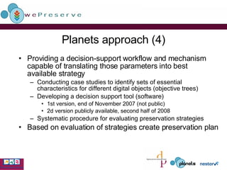 Planets approach (4) Providing a decision-support workflow and mechanism capable of translating those parameters into best available strategy  Conducting case studies to identify sets of essential characteristics for different digital objects (objective trees) Developing a decision support tool (software) 1st version, end of November 2007 (not public) 2d version publicly available, second half of 2008 Systematic procedure for evaluating preservation strategies Based on evaluation of strategies create preservation plan 