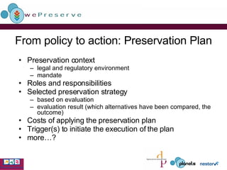 From policy to action: Preservation Plan Preservation context legal and regulatory environment mandate Roles and responsibilities Selected preservation strategy based on evaluation evaluation result (which alternatives have been compared, the outcome) Costs of applying the preservation plan Trigger(s) to initiate the execution of the plan more…? 